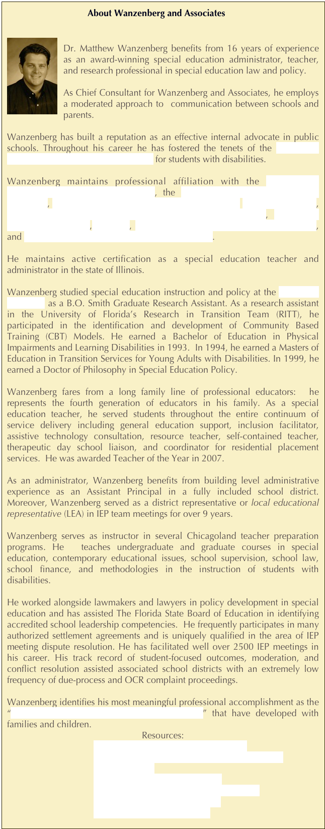   About Wanzenberg and Associates

￼
Dr. Matthew Wanzenberg benefits from 16 years of experience as an award-winning special education administrator, teacher, and research professional in special education law and policy. 

As Chief Consultant for Wanzenberg and Associates, he employs a moderated approach to  communication between schools and parents.

Wanzenberg has built a reputation as an effective internal advocate in public schools. Throughout his career he has fostered the tenets of the Council of Exceptional Children’s Code of Ethics for students with disabilities.

Wanzenberg maintains professional affiliation with the Independent Educational Consultants Association, the Council of Parent Attorneys and Advocates, Association on Higher Education and Disability, The ARC of Illinois, Children and Adults with Attention Deficit/Hyperactivity Disorder,  Council for Exceptional Children, IEA-NEA, The American Education Finance Association, and The American Educational Research Association.

He maintains active certification as a special education teacher and administrator in the state of Illinois.

Wanzenberg studied special education instruction and policy at the University of Florida as a B.O. Smith Graduate Research Assistant. As a research assistant in the University of Florida’s Research in Transition Team (RITT), he participated in the identification and development of Community Based Training (CBT) Models. He earned a Bachelor of Education in Physical Impairments and Learning Disabilities in 1993.  In 1994, he earned a Masters of Education in Transition Services for Young Adults with Disabilities. In 1999, he earned a Doctor of Philosophy in Special Education Policy. 

Wanzenberg fares from a long family line of professional educators:  he represents the fourth generation of educators in his family. As a special education teacher, he served students throughout the entire continuum of service delivery including general education support, inclusion facilitator, assistive technology consultation, resource teacher, self-contained teacher, therapeutic day school liaison, and coordinator for residential placement services.  He was awarded Teacher of the Year in 2007.

As an administrator, Wanzenberg benefits from building level administrative experience as an Assistant Principal in a fully included school district. Moreover, Wanzenberg served as a district representative or local educational representative (LEA) in IEP team meetings for over 9 years.

Wanzenberg serves as instructor in several Chicagoland teacher preparation programs. He  teaches undergraduate and graduate courses in special education, contemporary educational issues, school supervision, school law, school finance, and methodologies in the instruction of students with disabilities.

He worked alongside lawmakers and lawyers in policy development in special education and has assisted The Florida State Board of Education in identifying accredited school leadership competencies.  He frequently participates in many authorized settlement agreements and is uniquely qualified in the area of IEP meeting dispute resolution. He has facilitated well over 2500 IEP meetings in his career. His track record of student-focused outcomes, moderation, and conflict resolution assisted associated school districts with an extremely low frequency of due-process and OCR complaint proceedings.

Wanzenberg identifies his most meaningful professional accomplishment as the “positive, enriching, and enduring relationships” that have developed with families and children.
Resources:
Dr. Matthew Wanzenberg’s Resume
Dr. Matthew Wanzenberg’s Curriculum Vitae
2007 Article
2010 Chicago Tribune Article
2010 Twice Exceptional Interview (2E)
2010 South Town Star Article 
Letters of recommendation



￼